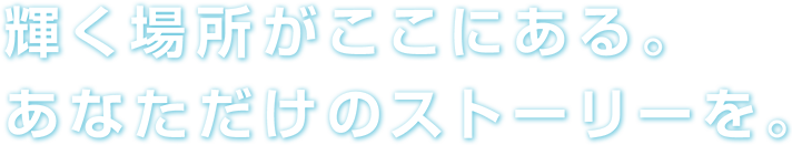 輝く場所がここにある。あなただけのストーリーを。